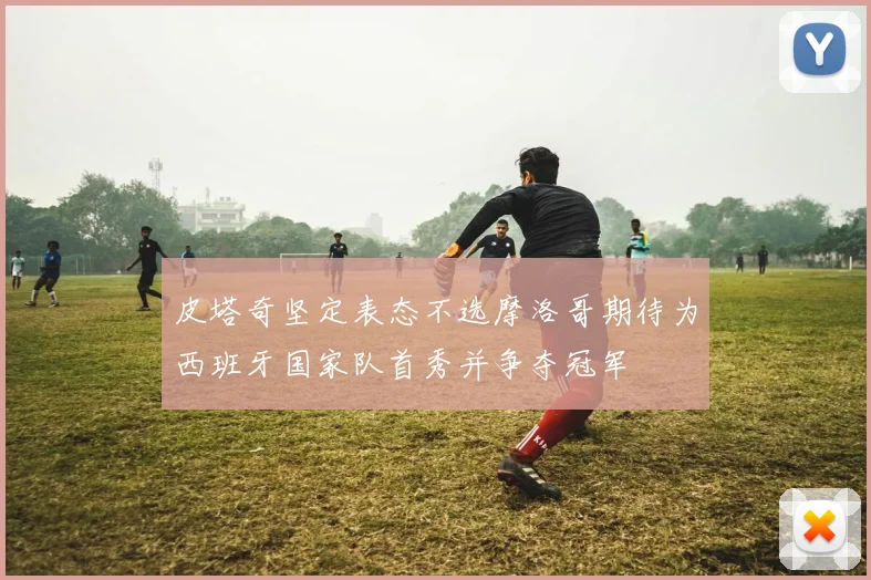 皮塔奇坚定表态不选摩洛哥期待为西班牙国家队首秀并争夺冠军