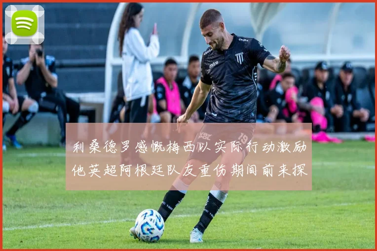 利桑德罗感慨梅西以实际行动激励他英超阿根廷队友重伤期间前来探望