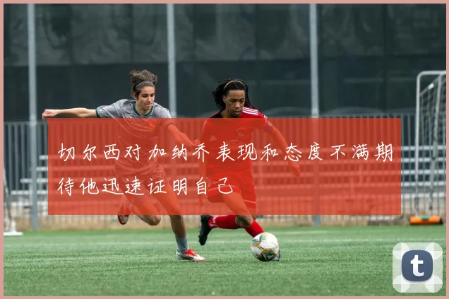 切尔西对加纳乔表现和态度不满期待他迅速证明自己