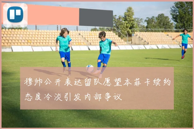 穆帅公开表达留队愿望本菲卡续约态度冷淡引发内部争议