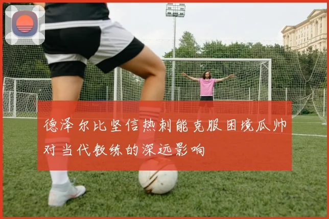 德泽尔比坚信热刺能克服困境瓜帅对当代教练的深远影响