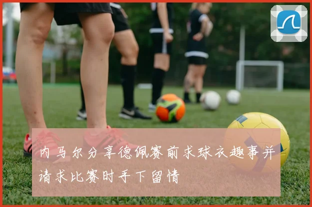 内马尔分享德佩赛前求球衣趣事并请求比赛时手下留情