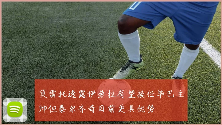 莫雷托透露伊劳拉有望接任毕巴主帅但泰尔齐奇目前更具优势