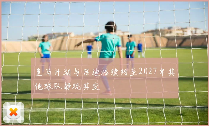 皇马计划与吕迪格续约至2027年其他球队静观其变