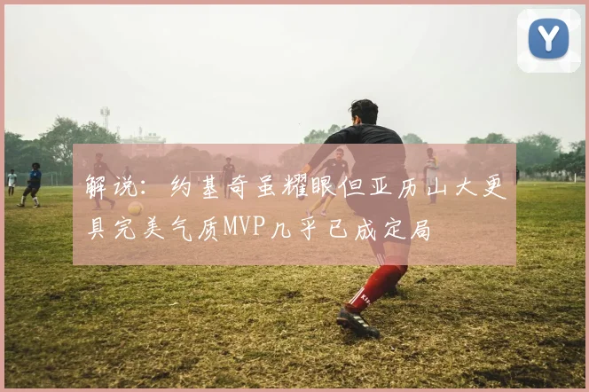 解说：约基奇虽耀眼但亚历山大更具完美气质MVP几乎已成定局