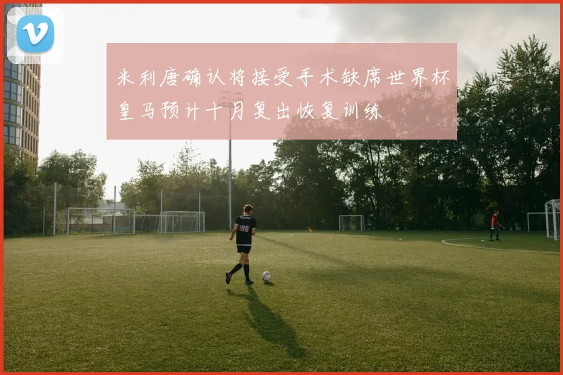 米利唐确认将接受手术缺席世界杯皇马预计十月复出恢复训练