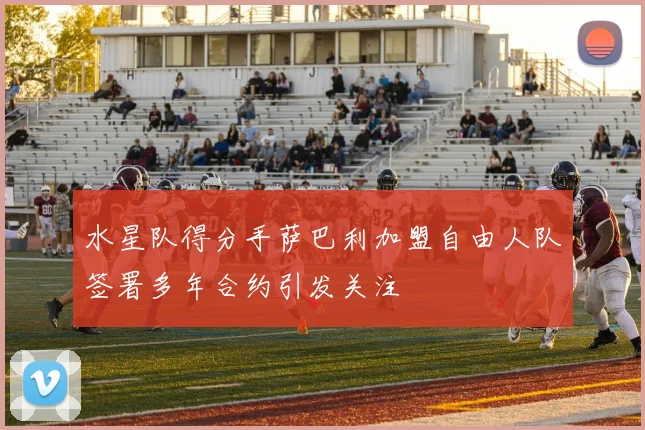 水星队得分手萨巴利加盟自由人队签署多年合约引发关注