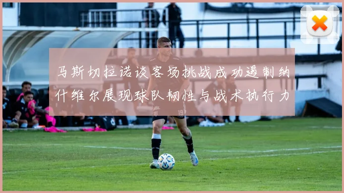 马斯切拉诺谈客场挑战成功遏制纳什维尔展现球队韧性与战术执行力